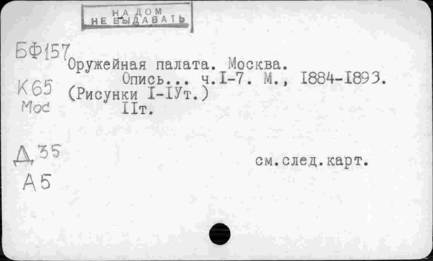 ﻿Н А ДОМ
НЕ ВЪ1 JABA-Lk
ß(W -
Оружейная палата. Москва. |/гр-	Опись... Ч.І-7. М.,
(Рисунки 1-1Ут.)
Moć	Пт.
1884-1893.
Д35
А5
см.след.карт.